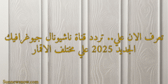 تعرف الان علي.. تردد قناة ناشيونال جيوغرافيك الجديد 2025 علي مختلف الاقمار