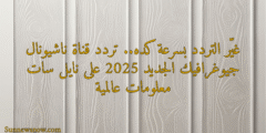 غيّر التردد بسرعة كده.. تردد قناة ناشيونال جيوغرافيك الجديد 2025 على نايل سات معلومات عالمية
